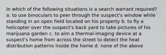 In which of the following situations is a search warrant required? a. to use binoculars to peer through the suspect's window while standing in an open field located on his property b. to fly a helicopter over the suspect's back yard to take pictures of his marijuana garden c. to aim a thermal-imaging device at a suspect's home from across the street to detect the heat distribution patterns inside the home d. none of the above