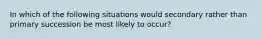 In which of the following situations would secondary rather than primary succession be most likely to occur?