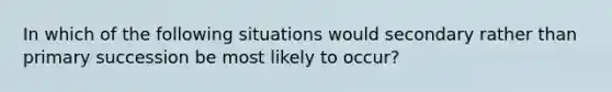 In which of the following situations would secondary rather than primary succession be most likely to occur?