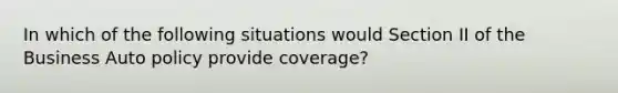 In which of the following situations would Section II of the Business Auto policy provide coverage?