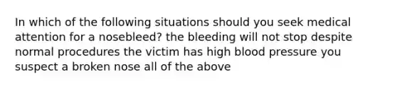 In which of the following situations should you seek medical attention for a nosebleed? the bleeding will not stop despite normal procedures the victim has high blood pressure you suspect a broken nose all of the above