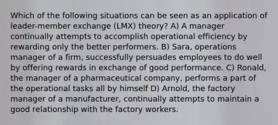 Which of the following situations can be seen as an application of leader-member exchange (LMX) theory? A) A manager continually attempts to accomplish operational efficiency by rewarding only the better performers. B) Sara, operations manager of a firm, successfully persuades employees to do well by offering rewards in exchange of good performance. C) Ronald, the manager of a pharmaceutical company, performs a part of the operational tasks all by himself D) Arnold, the factory manager of a manufacturer, continually attempts to maintain a good relationship with the factory workers.