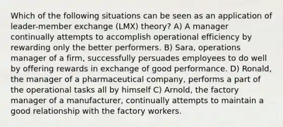 Which of the following situations can be seen as an application of leader-member exchange (LMX) theory? A) A manager continually attempts to accomplish operational efficiency by rewarding only the better performers. B) Sara, operations manager of a firm, successfully persuades employees to do well by offering rewards in exchange of good performance. D) Ronald, the manager of a pharmaceutical company, performs a part of the operational tasks all by himself C) Arnold, the factory manager of a manufacturer, continually attempts to maintain a good relationship with the factory workers.