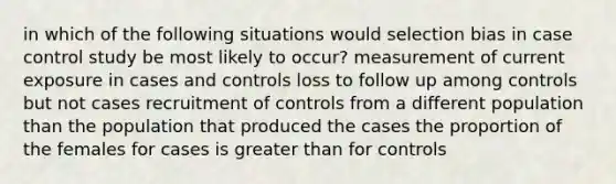 in which of the following situations would selection bias in case control study be most likely to occur? measurement of current exposure in cases and controls loss to follow up among controls but not cases recruitment of controls from a different population than the population that produced the cases the proportion of the females for cases is greater than for controls