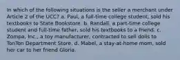 In which of the following situations is the seller a merchant under Article 2 of the UCC? a. Paul, a full-time college student, sold his textbooks to State Bookstore. b. Randall, a part-time college student and full-time father, sold his textbooks to a friend. c. Zompa, Inc., a toy manufacturer, contracted to sell dolls to TonTon Department Store. d. Mabel, a stay-at-home mom, sold her car to her friend Gloria.