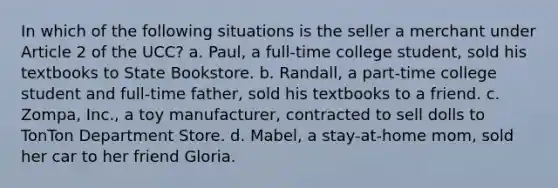 In which of the following situations is the seller a merchant under Article 2 of the UCC? a. Paul, a full-time college student, sold his textbooks to State Bookstore. b. Randall, a part-time college student and full-time father, sold his textbooks to a friend. c. Zompa, Inc., a toy manufacturer, contracted to sell dolls to TonTon Department Store. d. Mabel, a stay-at-home mom, sold her car to her friend Gloria.