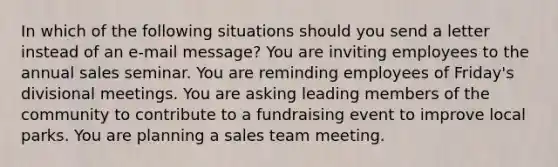 In which of the following situations should you send a letter instead of an e-mail message? You are inviting employees to the annual sales seminar. You are reminding employees of Friday's divisional meetings. You are asking leading members of the community to contribute to a fundraising event to improve local parks. You are planning a sales team meeting.