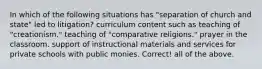 In which of the following situations has "separation of church and state" led to litigation? curriculum content such as teaching of "creationism." teaching of "comparative religions." prayer in the classroom. support of instructional materials and services for private schools with public monies. Correct! all of the above.