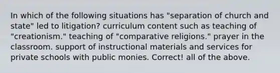 In which of the following situations has "separation of church and state" led to litigation? curriculum content such as teaching of "creationism." teaching of "comparative religions." prayer in the classroom. support of instructional materials and services for private schools with public monies. Correct! all of the above.