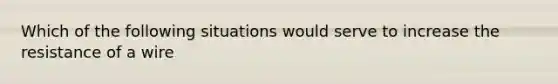 Which of the following situations would serve to increase the resistance of a wire