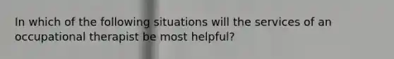 In which of the following situations will the services of an occupational therapist be most helpful?