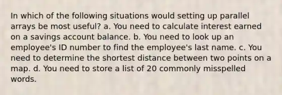 In which of the following situations would setting up parallel arrays be most useful? a. You need to calculate interest earned on a savings account balance. b. You need to look up an employee's ID number to find the employee's last name. c. You need to determine the shortest distance between two points on a map. d. You need to store a list of 20 commonly misspelled words.