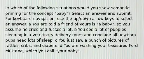 In which of the following situations would you show semantic priming for the concept "baby"? Select an answer and submit. For keyboard navigation, use the up/down arrow keys to select an answer. a You are told a friend of yours is "a baby", so you assume he cries and fusses a lot. b You see a lot of puppies sleeping in a veterinary delivery room and conclude all newborn pups need lots of sleep. c You just saw a bunch of pictures of rattles, cribs, and diapers. d You are washing your treasured Ford Mustang, which you call "your baby".