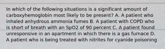 In which of the following situations is a significant amount of carboxyhemoglobin most likely to be​ present? A. A patient who inhaled anhydrous ammonia fumes B. A patient with COPD who is short of breath with an SpO2 of 90 percent C. A patient found unresponsive in an apartment in which there is a gas furnace D. A patient who is being treated with nitrites for cyanide poisoning