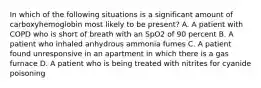 In which of the following situations is a significant amount of carboxyhemoglobin most likely to be​ present? A. A patient with COPD who is short of breath with an SpO2 of 90 percent B. A patient who inhaled anhydrous ammonia fumes C. A patient found unresponsive in an apartment in which there is a gas furnace D. A patient who is being treated with nitrites for cyanide poisoning