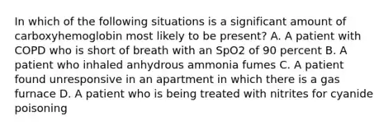 In which of the following situations is a significant amount of carboxyhemoglobin most likely to be​ present? A. A patient with COPD who is short of breath with an SpO2 of 90 percent B. A patient who inhaled anhydrous ammonia fumes C. A patient found unresponsive in an apartment in which there is a gas furnace D. A patient who is being treated with nitrites for cyanide poisoning