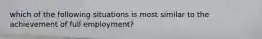 which of the following situations is most similar to the achievement of full employment?