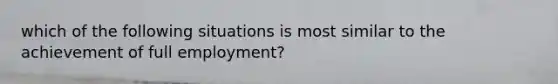 which of the following situations is most similar to the achievement of full employment?