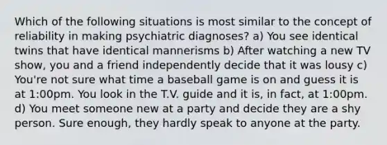 Which of the following situations is most similar to the concept of reliability in making psychiatric diagnoses? a) You see identical twins that have identical mannerisms b) After watching a new TV show, you and a friend independently decide that it was lousy c) You're not sure what time a baseball game is on and guess it is at 1:00pm. You look in the T.V. guide and it is, in fact, at 1:00pm. d) You meet someone new at a party and decide they are a shy person. Sure enough, they hardly speak to anyone at the party.