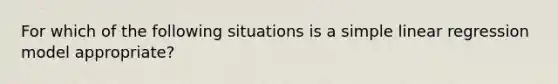 For which of the following situations is a simple linear regression model appropriate?