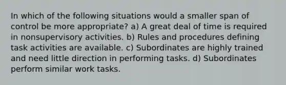 In which of the following situations would a smaller span of control be more appropriate? a) A great deal of time is required in nonsupervisory activities. b) Rules and procedures defining task activities are available. c) Subordinates are highly trained and need little direction in performing tasks. d) Subordinates perform similar work tasks.