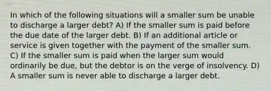 In which of the following situations will a smaller sum be unable to discharge a larger debt? A) If the smaller sum is paid before the due date of the larger debt. B) If an additional article or service is given together with the payment of the smaller sum. C) If the smaller sum is paid when the larger sum would ordinarily be due, but the debtor is on the verge of insolvency. D) A smaller sum is never able to discharge a larger debt.