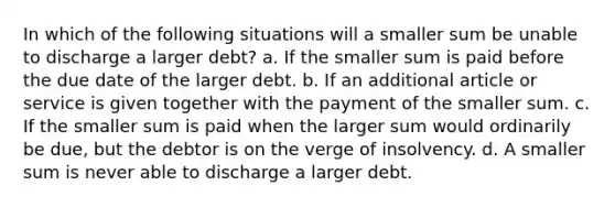 In which of the following situations will a smaller sum be unable to discharge a larger debt? a. If the smaller sum is paid before the due date of the larger debt. b. If an additional article or service is given together with the payment of the smaller sum. c. If the smaller sum is paid when the larger sum would ordinarily be due, but the debtor is on the verge of insolvency. d. A smaller sum is never able to discharge a larger debt.