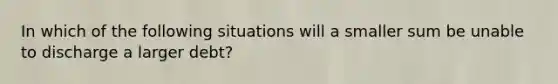 In which of the following situations will a smaller sum be unable to discharge a larger debt?