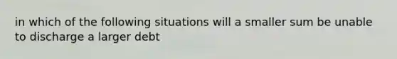 in which of the following situations will a smaller sum be unable to discharge a larger debt