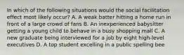 In which of the following situations would the social facilitation effect most likely occur? A. A weak batter hitting a home run in front of a large crowd of fans B. An inexperienced babysitter getting a young child to behave in a busy shopping mall C. A new graduate being interviewed for a job by eight high-level executives D. A top student excelling in a public spelling bee