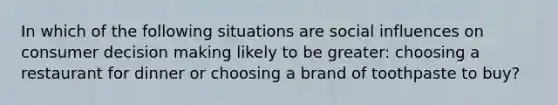 In which of the following situations are social influences on consumer decision making likely to be​ greater: choosing a restaurant for dinner or choosing a brand of toothpaste to​ buy?