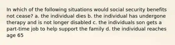 In which of the following situations would social security benefits not cease? a. the individual dies b. the individual has undergone therapy and is not longer disabled c. the individuals son gets a part-time job to help support the family d. the individual reaches age 65