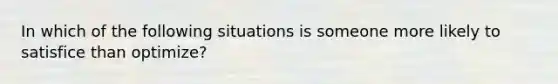 In which of the following situations is someone more likely to satisfice than optimize?