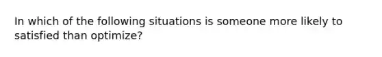 In which of the following situations is someone more likely to satisfied than optimize?