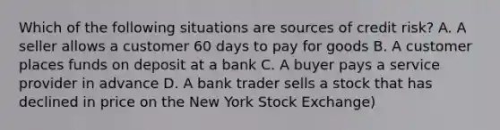 Which of the following situations are sources of credit risk? A. A seller allows a customer 60 days to pay for goods B. A customer places funds on deposit at a bank C. A buyer pays a service provider in advance D. A bank trader sells a stock that has declined in price on the New York Stock Exchange)