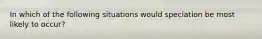 In which of the following situations would speciation be most likely to occur?