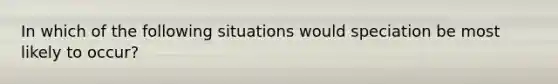 In which of the following situations would speciation be most likely to occur?