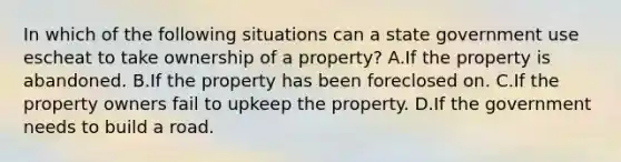 In which of the following situations can a state government use escheat to take ownership of a property? A.If the property is abandoned. B.If the property has been foreclosed on. C.If the property owners fail to upkeep the property. D.If the government needs to build a road.