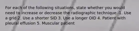 For each of the following situations, state whether you would need to increase or decrease the radiographic technique. 1. Use a grid 2. Use a shorter SID 3. Use a longer OID 4. Patient with pleural effusion 5. Muscular patient