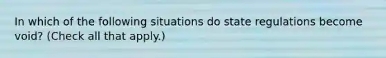 In which of the following situations do state regulations become void? (Check all that apply.)