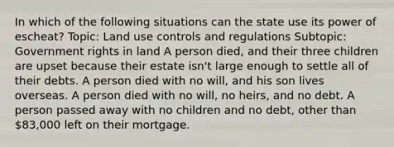 In which of the following situations can the state use its power of escheat? Topic: Land use controls and regulations Subtopic: Government rights in land A person died, and their three children are upset because their estate isn't large enough to settle all of their debts. A person died with no will, and his son lives overseas. A person died with no will, no heirs, and no debt. A person passed away with no children and no debt, other than 83,000 left on their mortgage.