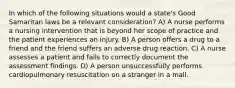 In which of the following situations would a state's Good Samaritan laws be a relevant consideration? A) A nurse performs a nursing intervention that is beyond her scope of practice and the patient experiences an injury. B) A person offers a drug to a friend and the friend suffers an adverse drug reaction. C) A nurse assesses a patient and fails to correctly document the assessment findings. D) A person unsuccessfully performs cardiopulmonary resuscitation on a stranger in a mall.