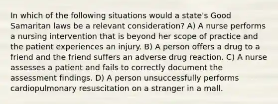 In which of the following situations would a state's Good Samaritan laws be a relevant consideration? A) A nurse performs a nursing intervention that is beyond her scope of practice and the patient experiences an injury. B) A person offers a drug to a friend and the friend suffers an adverse drug reaction. C) A nurse assesses a patient and fails to correctly document the assessment findings. D) A person unsuccessfully performs cardiopulmonary resuscitation on a stranger in a mall.