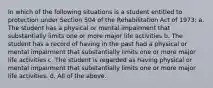 In which of the following situations is a student entitled to protection under Section 504 of the Rehabilitation Act of 1973: a. The student has a physical or mental impairment that substantially limits one or more major life activities b. The student has a record of having in the past had a physical or mental impairment that substantially limits one or more major life activities c. The student is regarded as having physical or mental impairment that substantially limits one or more major life activities. d. All of the above.