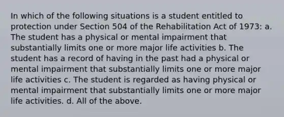 In which of the following situations is a student entitled to protection under Section 504 of the Rehabilitation Act of 1973: a. The student has a physical or mental impairment that substantially limits one or more major life activities b. The student has a record of having in the past had a physical or mental impairment that substantially limits one or more major life activities c. The student is regarded as having physical or mental impairment that substantially limits one or more major life activities. d. All of the above.