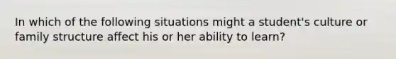 In which of the following situations might a student's culture or family structure affect his or her ability to learn?