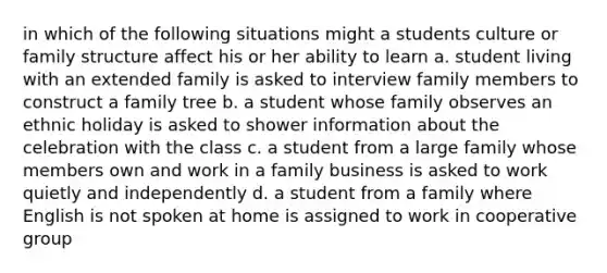 in which of the following situations might a students culture or family structure affect his or her ability to learn a. student living with an extended family is asked to interview family members to construct a family tree b. a student whose family observes an ethnic holiday is asked to shower information about the celebration with the class c. a student from a large family whose members own and work in a family business is asked to work quietly and independently d. a student from a family where English is not spoken at home is assigned to work in cooperative group