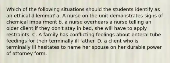 Which of the following situations should the students identify as an ethical dilemma? a. A nurse on the unit demonstrates signs of chemical impairment b. a nurse overhears a nurse telling an older client if they don't stay in bed, she will have to apply restraints. C. A family has conflicting feelings about enteral tube feedings for their terminally ill father. D. a client who is terminally ill hesitates to name her spouse on her durable power of attorney form.