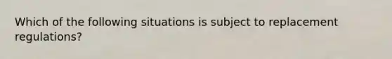 Which of the following situations is subject to replacement regulations?