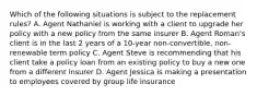 Which of the following situations is subject to the replacement rules? A. Agent Nathaniel is working with a client to upgrade her policy with a new policy from the same insurer B. Agent Roman's client is in the last 2 years of a 10-year non-convertible, non-renewable term policy C. Agent Steve is recommending that his client take a policy loan from an existing policy to buy a new one from a different insurer D. Agent Jessica is making a presentation to employees covered by group life insurance